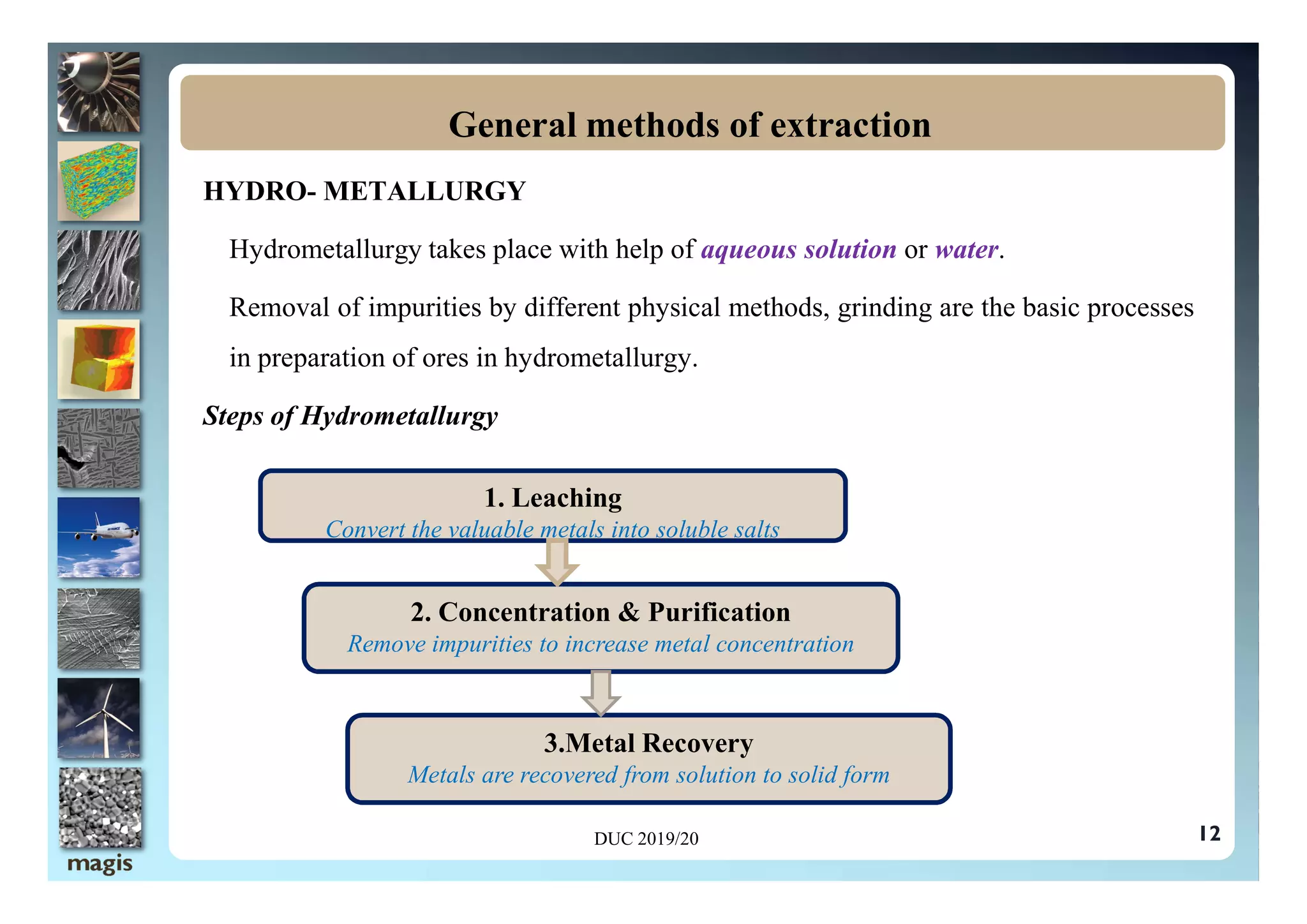 HYDRO- METALLURGY
Hydrometallurgy takes place with help of aqueous solution or water.
Removal of impurities by different physical methods, grinding are the basic processes
in preparation of ores in hydrometallurgy.
Steps of Hydrometallurgy
General methods of extraction
12
DUC 2019/20
Convert the valuable metals into soluble salts
1. Leaching
Convert the valuable metals into soluble salts
2. Concentration & Purification
Remove impurities to increase metal concentration
3.Metal Recovery
Metals are recovered from solution to solid form
 