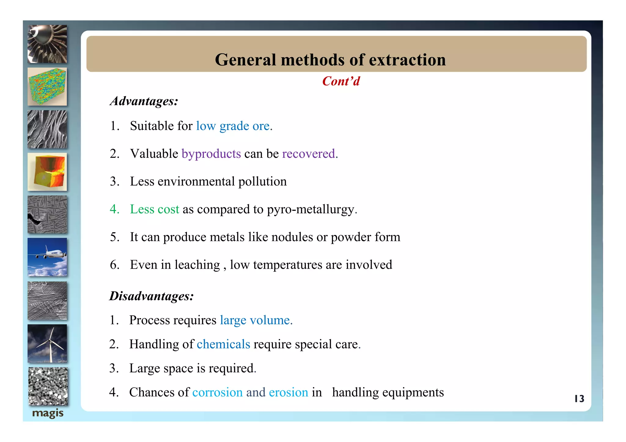Cont’d
Advantages:
1. Suitable for low grade ore.
2. Valuable byproducts can be recovered.
3. Less environmental pollution
4. Less cost as compared to pyro-metallurgy.
General methods of extraction
5. It can produce metals like nodules or powder form
6. Even in leaching , low temperatures are involved
13
Disadvantages:
1. Process requires large volume.
2. Handling of chemicals require special care.
3. Large space is required.
4. Chances of corrosion and erosion in handling equipments
 