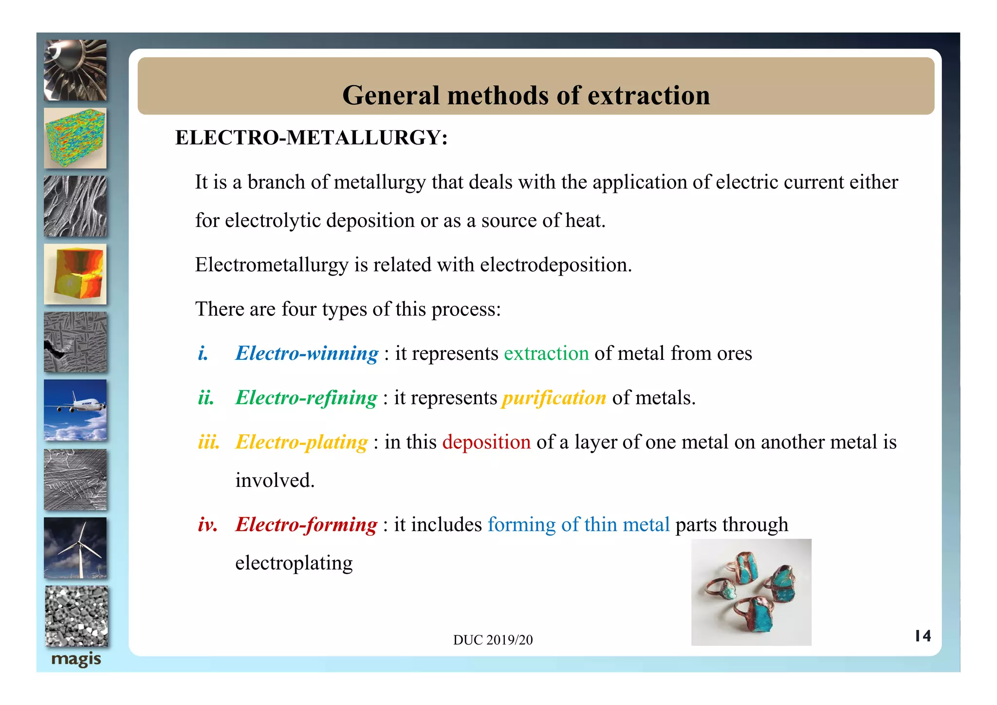 ELECTRO-METALLURGY:
It is a branch of metallurgy that deals with the application of electric current either
for electrolytic deposition or as a source of heat.
Electrometallurgy is related with electrodeposition.
There are four types of this process:
i. Electro-winning : it represents extraction of metal from ores
General methods of extraction
i. Electro-winning : it represents extraction of metal from ores
ii. Electro-refining : it represents purification of metals.
iii. Electro-plating : in this deposition of a layer of one metal on another metal is
involved.
iv. Electro-forming : it includes forming of thin metal parts through
electroplating
14
DUC 2019/20
 