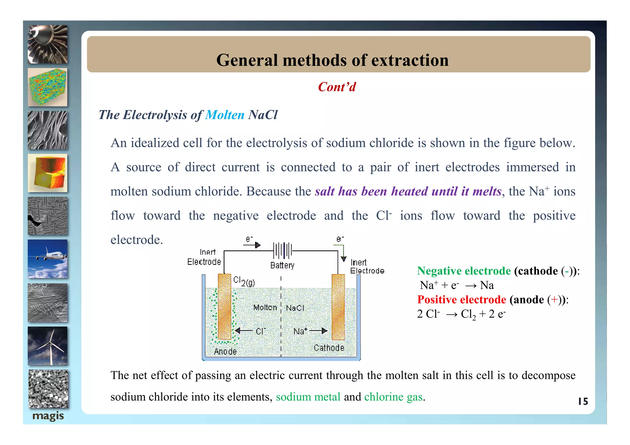 Cont’d
The Electrolysis of Molten NaCl
An idealized cell for the electrolysis of sodium chloride is shown in the figure below.
A source of direct current is connected to a pair of inert electrodes immersed in
molten sodium chloride. Because the salt has been heated until it melts, the Na+ ions
flow toward the negative electrode and the Cl- ions flow toward the positive
General methods of extraction
flow toward the negative electrode and the Cl ions flow toward the positive
electrode.
The net effect of passing an electric current through the molten salt in this cell is to decompose
sodium chloride into its elements, sodium metal and chlorine gas. 15
Negative electrode (cathode (-)):
Na+ + e- → Na
Positive electrode (anode (+)):
2 Cl- → Cl2 + 2 e-
 