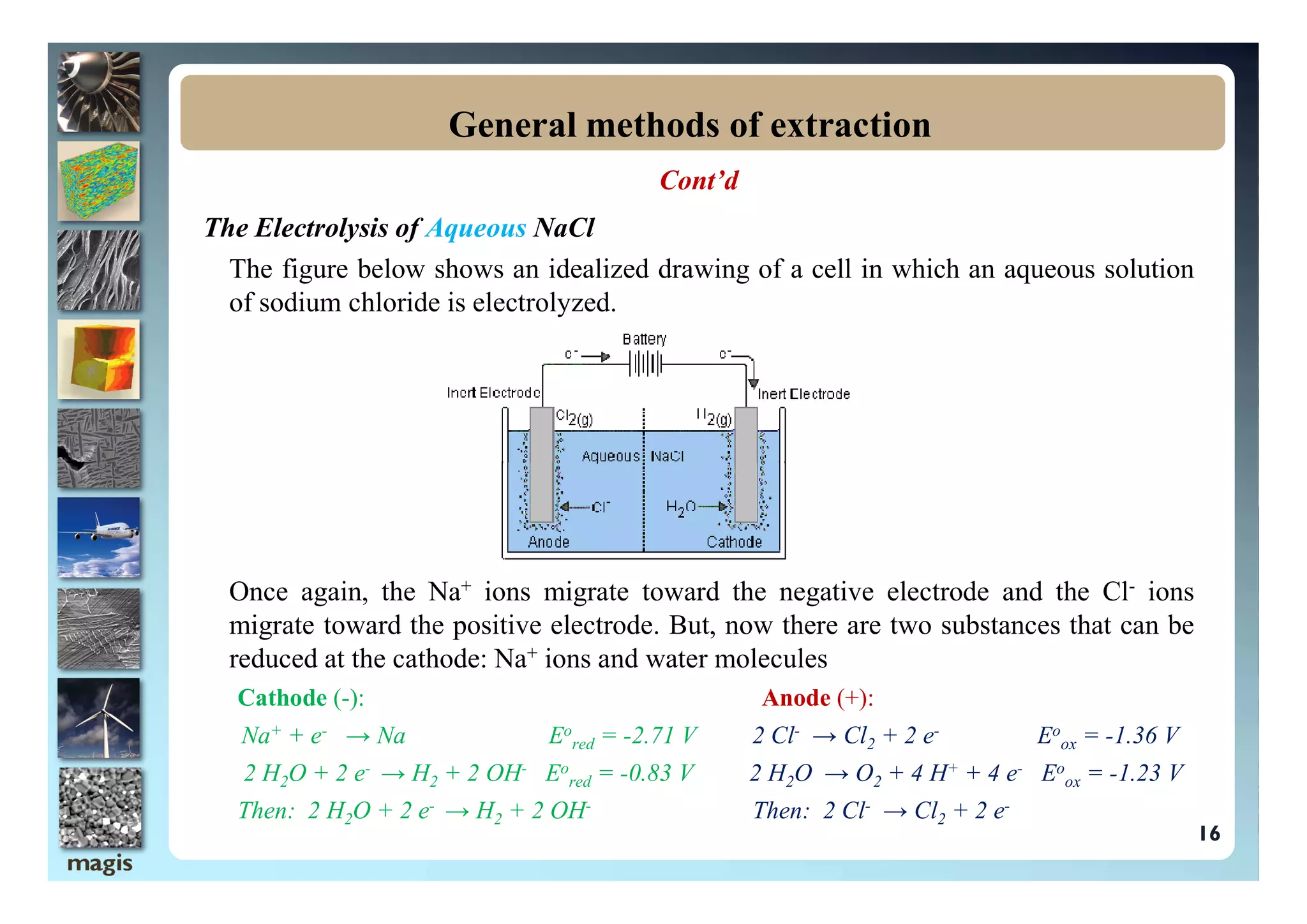 Cont’d
The Electrolysis of Aqueous NaCl
The figure below shows an idealized drawing of a cell in which an aqueous solution
of sodium chloride is electrolyzed.
General methods of extraction
Once again, the Na+ ions migrate toward the negative electrode and the Cl- ions
migrate toward the positive electrode. But, now there are two substances that can be
reduced at the cathode: Na+ ions and water molecules
Cathode (-): Anode (+):
Na+ + e- → Na Eo
red = -2.71 V 2 Cl- → Cl2 + 2 e- Eo
ox = -1.36 V
2 H2O + 2 e- → H2 + 2 OH- Eo
red = -0.83 V 2 H2O → O2 + 4 H+ + 4 e- Eo
ox = -1.23 V
Then: 2 H2O + 2 e- → H2 + 2 OH- Then: 2 Cl- → Cl2 + 2 e-
16
 