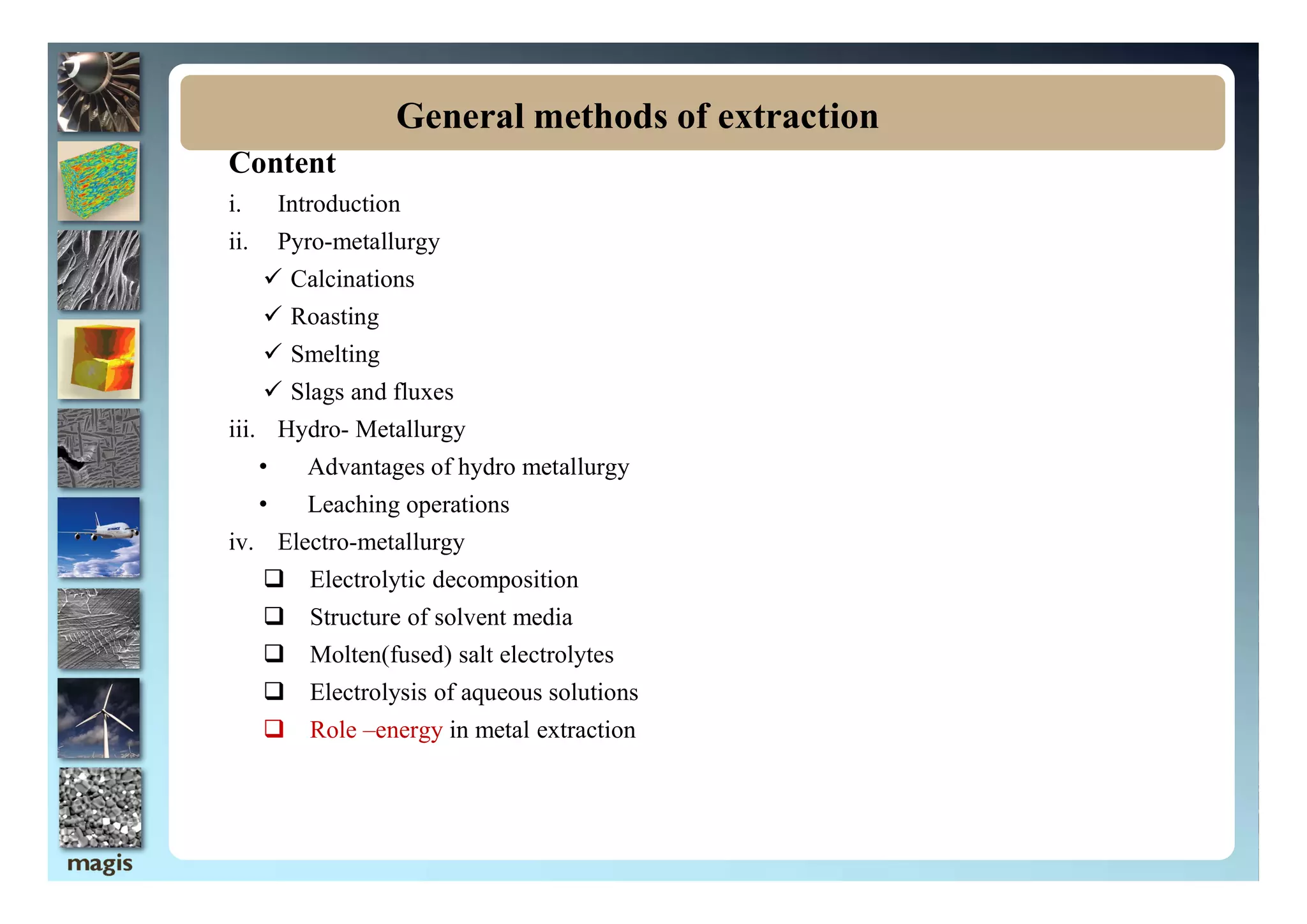 Content
i. Introduction
ii. Pyro-metallurgy
 Calcinations
 Roasting
 Smelting
 Slags and fluxes
iii. Hydro- Metallurgy
• Advantages of hydro metallurgy
General methods of extraction
• Advantages of hydro metallurgy
• Leaching operations
iv. Electro-metallurgy
 Electrolytic decomposition
 Structure of solvent media
 Molten(fused) salt electrolytes
 Electrolysis of aqueous solutions
 Role –energy in metal extraction
 
