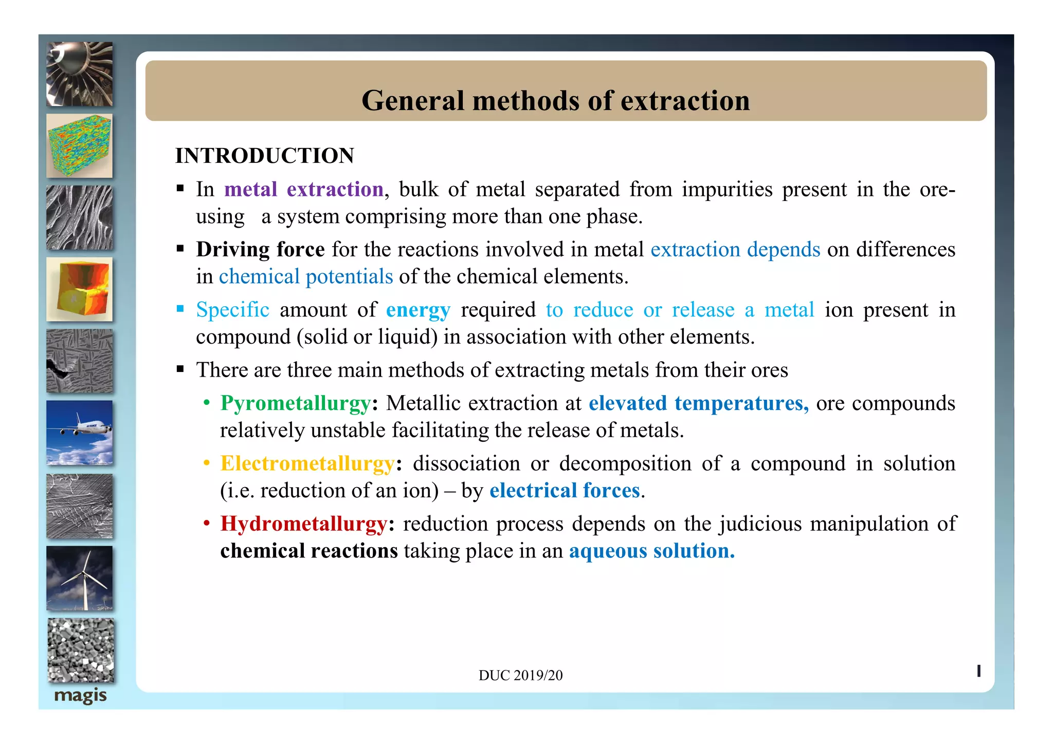 INTRODUCTION
 In metal extraction, bulk of metal separated from impurities present in the ore-
using a system comprising more than one phase.
 Driving force for the reactions involved in metal extraction depends on differences
in chemical potentials of the chemical elements.
 Specific amount of energy required to reduce or release a metal ion present in
compound (solid or liquid) in association with other elements.
 There are three main methods of extracting metals from their ores
General methods of extraction
1
 There are three main methods of extracting metals from their ores
• Pyrometallurgy: Metallic extraction at elevated temperatures, ore compounds
relatively unstable facilitating the release of metals.
• Electrometallurgy: dissociation or decomposition of a compound in solution
(i.e. reduction of an ion) – by electrical forces.
• Hydrometallurgy: reduction process depends on the judicious manipulation of
chemical reactions taking place in an aqueous solution.
DUC 2019/20
 