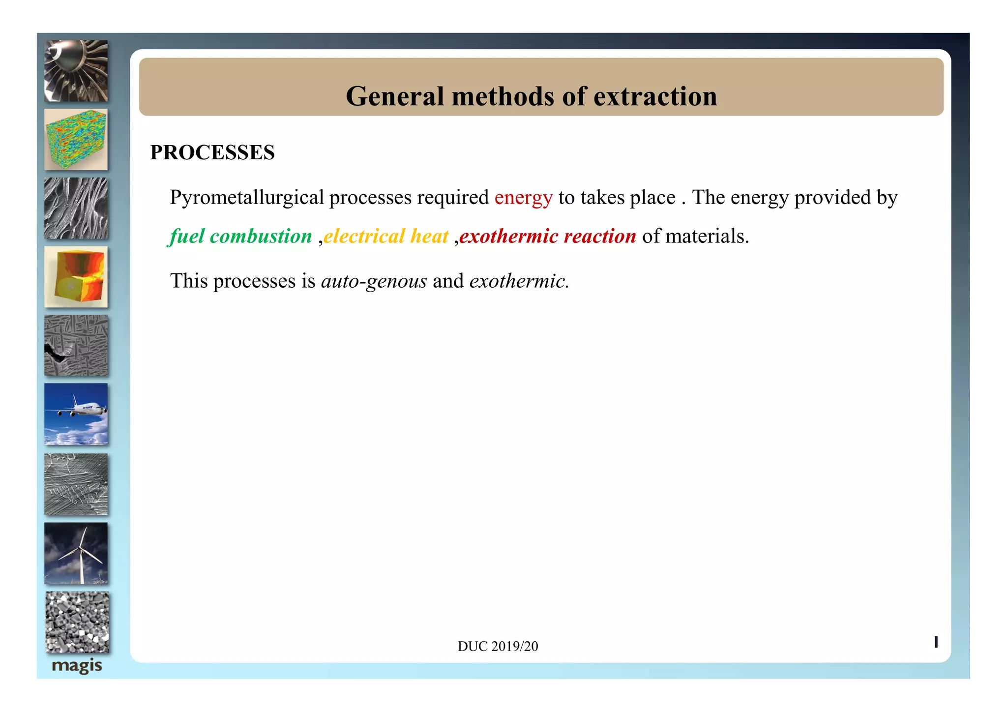 PROCESSES
Pyrometallurgical processes required energy to takes place . The energy provided by
fuel combustion ,electrical heat ,exothermic reaction of materials.
This processes is auto-genous and exothermic.
General methods of extraction
1
DUC 2019/20
 
