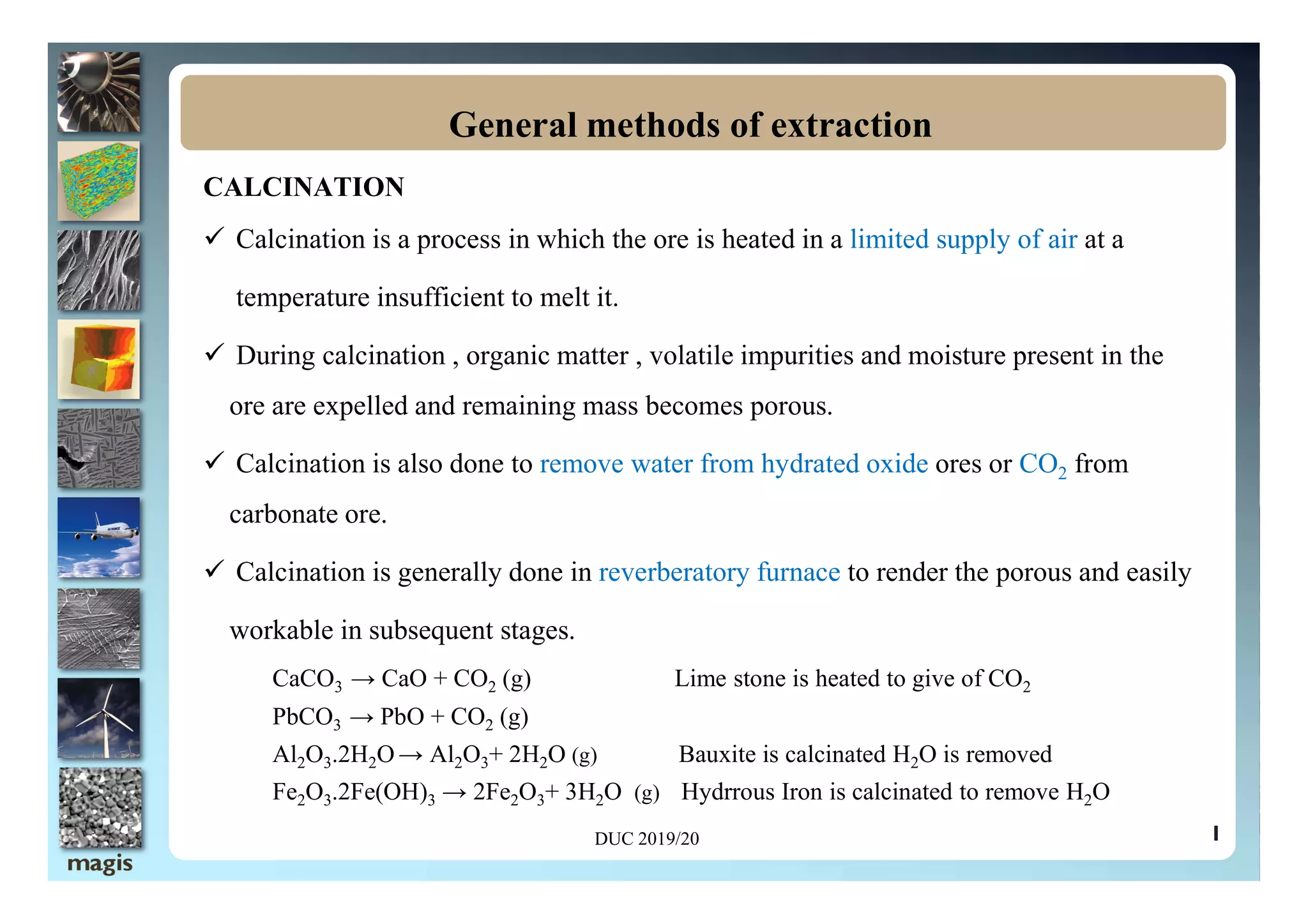 CALCINATION
 Calcination is a process in which the ore is heated in a limited supply of air at a
temperature insufficient to melt it.
 During calcination , organic matter , volatile impurities and moisture present in the
ore are expelled and remaining mass becomes porous.
 Calcination is also done to remove water from hydrated oxide ores or CO from
General methods of extraction
1
 Calcination is also done to remove water from hydrated oxide ores or CO2 from
carbonate ore.
 Calcination is generally done in reverberatory furnace to render the porous and easily
workable in subsequent stages.
CaCO3 → CaO + CO2 (g) Lime stone is heated to give of CO2
PbCO3 → PbO + CO2 (g)
Al2O3.2H2O→ Al2O3+ 2H2O (g) Bauxite is calcinated H2O is removed
Fe2O3.2Fe(OH)3 → 2Fe2O3+ 3H2O (g) Hydrrous Iron is calcinated to remove H2O
DUC 2019/20
 