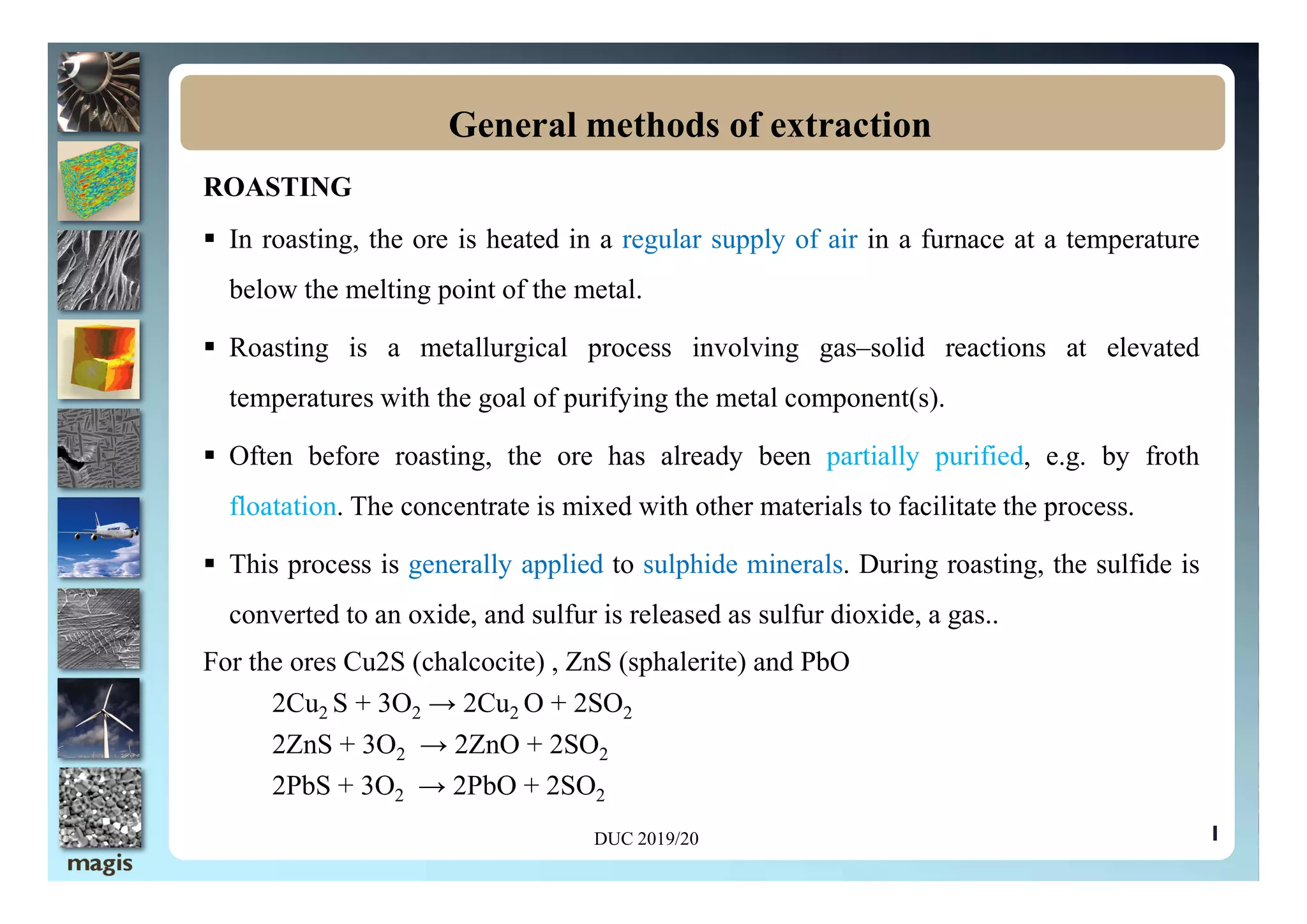 ROASTING
 In roasting, the ore is heated in a regular supply of air in a furnace at a temperature
below the melting point of the metal.
 Roasting is a metallurgical process involving gas–solid reactions at elevated
temperatures with the goal of purifying the metal component(s).
 Often before roasting, the ore has already been partially purified, e.g. by froth
General methods of extraction
1
 Often before roasting, the ore has already been partially purified, e.g. by froth
floatation. The concentrate is mixed with other materials to facilitate the process.
 This process is generally applied to sulphide minerals. During roasting, the sulfide is
converted to an oxide, and sulfur is released as sulfur dioxide, a gas..
For the ores Cu2S (chalcocite) , ZnS (sphalerite) and PbO
2Cu2 S + 3O2 → 2Cu2 O + 2SO2
2ZnS + 3O2 → 2ZnO + 2SO2
2PbS + 3O2 → 2PbO + 2SO2
DUC 2019/20
 