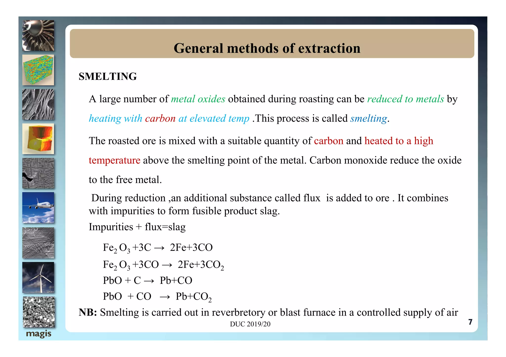 SMELTING
A large number of metal oxides obtained during roasting can be reduced to metals by
heating with carbon at elevated temp .This process is called smelting.
The roasted ore is mixed with a suitable quantity of carbon and heated to a high
temperature above the smelting point of the metal. Carbon monoxide reduce the oxide
to the free metal.
General methods of extraction
7
to the free metal.
During reduction ,an additional substance called flux is added to ore . It combines
with impurities to form fusible product slag.
Impurities + flux=slag
Fe2 O3 +3C → 2Fe+3CO
Fe2 O3 +3CO → 2Fe+3CO2
PbO + C → Pb+CO
PbO + CO → Pb+CO2
NB: Smelting is carried out in reverbretory or blast furnace in a controlled supply of air
DUC 2019/20
 