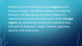 Majority of the inhabitants of the region are of
Visayan lineage. The ethnic residents include the
Manobo, the Mamanwa and other tribes. It is
reported that during the early years of the Caraga
region, its inhabitants came from mainland Asia,
followed by Malayans, Arabs, Chinese, Japanese,
Spanish and Americans.
 