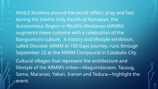 WHILE Muslims around the world reflect, pray and fast
during the Islamic holy month of Ramadan, the
Autonomous Region in Muslim Mindanao (ARMM)
augments these customs with a celebration of the
Bangsamoro culture. A history and lifestyle exhibition,
called Discover ARMM in 100 Days Journey, runs through
September 22 at the ARMM Compound in Cotabato City.
Cultural villages that represent the architecture and
lifestyle of the ARMM’s tribes—Maguindanaon, Tausug,
Sama, Maranao, Yakan, Iranon and Tedura—highlight the
event.
 