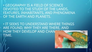 • GEOGRAPHY IS A FIELD OF SCIENCE
DEVOTED TO THE STUDY OF THE LANDS,
FEATURES, INHABITANTS, AND PHENOMENA
OF THE EARTH AND PLANETS.
• IT SEEKS TO UNDERSTAND WHERE THINGS
ARE FOUND, WHY THEY ARE THERE, AND
HOW THEY DEVELOP AND CHANGE OVER
TIME.
 