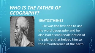 WHO IS THE FATHER OF
GEOGRAPHY?
ERATOSTHENES
-He was the first one to use
the word geography and he
also had a small-scale notion of
the planet that helped him to
the circumference of the earth.
 