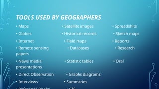 TOOLS USED BY GEOGRAPHERS
• Maps • Satellite images • Spreadshits
• Globes • Historical records • Sketch maps
• Internet • Field maps • Reports
• Remote sensing • Databases • Research
papers
• News media • Statistic tables • Oral
presentations
• Direct Observation • Graphs diagrams
• Interviews • Summaries
 