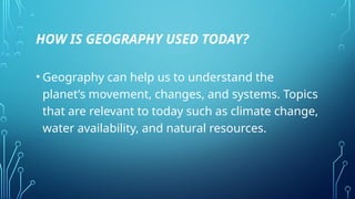HOW IS GEOGRAPHY USED TODAY?
• Geography can help us to understand the
planet’s movement, changes, and systems. Topics
that are relevant to today such as climate change,
water availability, and natural resources.
 