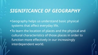SIGNIFICANCE OF GEOGRAPHY
•Geography helps us understand basic physical
systems that affect everyday life.
•To learn the location of places and the physical and
cultural characteristics of those places in order to
function more effectively in our increasingly
interdependent world.
 