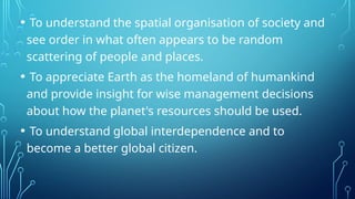 • To understand the spatial organisation of society and
see order in what often appears to be random
scattering of people and places.
• To appreciate Earth as the homeland of humankind
and provide insight for wise management decisions
about how the planet's resources should be used.
• To understand global interdependence and to
become a better global citizen.
 