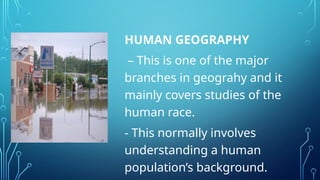 HUMAN GEOGRAPHY
– This is one of the major
branches in geograhy and it
mainly covers studies of the
human race.
- This normally involves
understanding a human
population’s background.
 