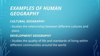 EXAMPLES OF HUMAN
GEOGRAPHY
CULTURAL GEOGRAPHY
-Studies the relationship between different cultures and
place.
DEVELOPMENT GEOGRAPHY
- Studies the quality of life and standards of living within
different communities around the world.
 