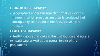 ECONOMIC GEOGRAPHY
-Geographers under this branch normally study the
manner in which products are usually produced and
consiquently distributed in their respective niche
markets.
HEALTH GEOGRAPHY
- Healthy geography looks at the distribution and access
to healthcare as well as the overall health of the
populations.
 