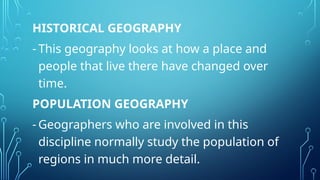 HISTORICAL GEOGRAPHY
- This geography looks at how a place and
people that live there have changed over
time.
POPULATION GEOGRAPHY
- Geographers who are involved in this
discipline normally study the population of
regions in much more detail.
 