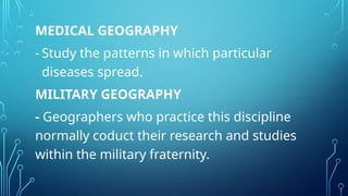 MEDICAL GEOGRAPHY
- Study the patterns in which particular
diseases spread.
MILITARY GEOGRAPHY
- Geographers who practice this discipline
normally coduct their research and studies
within the military fraternity.
 