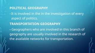POLITICAL GEOGRAPHY
- It is involved in the in the investigation of every
aspect of politics.
TRANSPORTATION GEOGRAPHY
- Geographers who are involved in this branch of
geography are usually involved in the research of
the available networks for transportation.
 