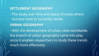 SETTLEMENT GEOGRAPHY
-The study over time and space of areas where
humans have or currently reside.
URBAN GEOGRAPHY
- With the development of urban cities worldwide,
the branch of urban geography came into play
since it enables researchers to study these trends
much more effectively.
 