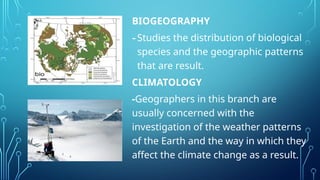 BIOGEOGRAPHY
-Studies the distribution of biological
species and the geographic patterns
that are result.
CLIMATOLOGY
-Geographers in this branch are
usually concerned with the
investigation of the weather patterns
of the Earth and the way in which they
affect the climate change as a result.
 