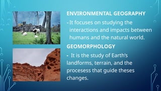 ENVIRONMENTAL GEOGRAPHY
-It focuses on studying the
interactions and impacts between
humans and the natural world.
GEOMORPHOLOGY
- It is the study of Earth’s
landforms, terrain, and the
procesess that guide theses
changes.
 