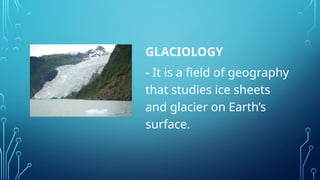 GLACIOLOGY
- It is a field of geography
that studies ice sheets
and glacier on Earth’s
surface.
 