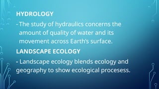 HYDROLOGY
- The study of hydraulics concerns the
amount of quality of water and its
movement across Earth’s surface.
LANDSCAPE ECOLOGY
- Landscape ecology blends ecology and
geography to show ecological procesess.
 