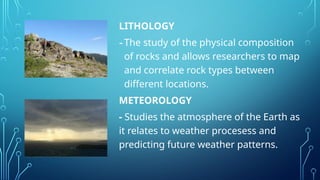 LITHOLOGY
-The study of the physical composition
of rocks and allows researchers to map
and correlate rock types between
different locations.
METEOROLOGY
- Studies the atmosphere of the Earth as
it relates to weather procesess and
predicting future weather patterns.
 