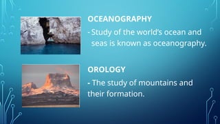 OCEANOGRAPHY
- Study of the world’s ocean and
seas is known as oceanography.
OROLOGY
- The study of mountains and
their formation.
 