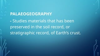 PALAEOGEOGRAPHY
- Studies materials that has been
preserved in the soil record, or
stratigraphic record, of Earth’s crust.
 