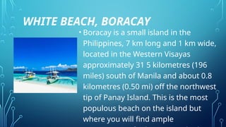 WHITE BEACH, BORACAY
• Boracay is a small island in the
Philippines, 7 km long and 1 km wide,
located in the Western Visayas
approximately 31 5 kilometres (196
miles) south of Manila and about 0.8
kilometres (0.50 mi) off the northwest
tip of Panay Island. This is the most
populous beach on the island but
where you will find ample
 