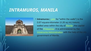 INTRAMUROS, MANILA
• Intramuros (Latin for "within the walls") is the
0.67-square-kilometer (0.26 sq mi) historic
walled area within the city of Manila, the capital
of the Philippines. It is administered by the
Intramuros Administration with the help of the city
government of Manila.
 