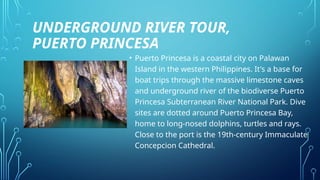 UNDERGROUND RIVER TOUR,
PUERTO PRINCESA
• Puerto Princesa is a coastal city on Palawan
Island in the western Philippines. It's a base for
boat trips through the massive limestone caves
and underground river of the biodiverse Puerto
Princesa Subterranean River National Park. Dive
sites are dotted around Puerto Princesa Bay,
home to long-nosed dolphins, turtles and rays.
Close to the port is the 19th-century Immaculate
Concepcion Cathedral.
 