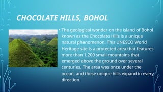 CHOCOLATE HILLS, BOHOL
• The geological wonder on the island of Bohol
known as the Chocolate Hills is a unique
natural phenomenon. This UNESCO World
Heritage site is a protected area that features
more than 1,200 small mountains that
emerged above the ground over several
centuries. The area was once under the
ocean, and these unique hills expand in every
direction.
 