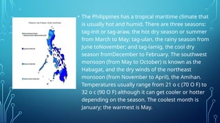 • The Philippines has a tropical maritime climate that
is usually hot and humid. There are three seasons:
tag-init or tag-araw, the hot dry season or summer
from March to May; tag-ulan, the rainy season from
June toNovember; and tag-lamig, the cool dry
season fromDecember to February. The southwest
monsoon (from May to October) is known as the
Habagat, and the dry winds of the northeast
monsoon (from November to April), the Amihan.
Temperatures usually range from 21 o c (70 O F) to
32 o c (90 O F) although it can get cooler or hotter
depending on the season. The coolest month is
January; the warmest is May.
 