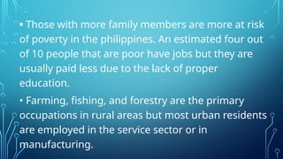 • Those with more family members are more at risk
of poverty in the philippines. An estimated four out
of 10 people that are poor have jobs but they are
usually paid less due to the lack of proper
education.
• Farming, fishing, and forestry are the primary
occupations in rural areas but most urban residents
are employed in the service sector or in
manufacturing.
 