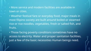 • More service and modern facilities are available in
town or cities.
• Weather festival fare or everyday food, major meals in
most filipino society are built around boiled or steamed
rice or rice noodles, vegetables, fresh or salted fish, and
fruits.
• Those facing poverty conditions sometimes have no
access to electrity. Water and proper sanitation facilities,
just a few of the basic necessities Human beings need.
 