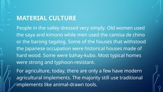 MATERIAL CULTURE
People in the valley dressed very simply. Old women used
the saya and kimono while men used the camisa de chino
or the barong tagalog. Some of the houses that withstood
the Japanese occupation were historical houses made of
hard wood. Some were bahay-kubo. Most typical homes
were strong and typhoon-resistant.
For agriculture, today, there are only a few have modern
agricultural implements. The majority still use traditional
implements like animal-drawn tools.
 