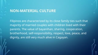 NON-MATERIAL CULTURE
Filipinos are characterized by its close family ties such that
majority of married couples with children lived with their
parents. The value of bayanihan, sharing, cooperation,
brotherhood, self-responsibility, respect, love, peace, and
dignity, are still very much alive in Cagayan.
 