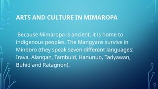 ARTS AND CULTURE IN MIMAROPA
Because Mimaropa is ancient, it is home to
indigenous peoples. The Mangyans survive in
Mindoro (they speak seven different languages:
Irava, Alangan, Tambuid, Hanunuo, Tadyawan,
Buhid and Ratagnon).
 