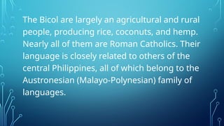 The Bicol are largely an agricultural and rural
people, producing rice, coconuts, and hemp.
Nearly all of them are Roman Catholics. Their
language is closely related to others of the
central Philippines, all of which belong to the
Austronesian (Malayo-Polynesian) family of
languages.
 