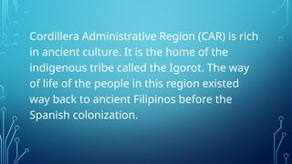 Cordillera Administrative Region (CAR) is rich
in ancient culture. It is the home of the
indigenous tribe called the Igorot. The way
of life of the people in this region existed
way back to ancient Filipinos before the
Spanish colonization.
 