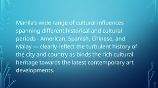 Manila's wide range of cultural influences
spanning different historical and cultural
periods - American, Spanish, Chinese, and
Malay — clearly reflect the turbulent history of
the city and country as binds the rich cultural
heritage towards the latest contemporary art
developments.
 