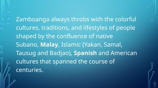 Zamboanga always throbs with the colorful
cultures, traditions, and lifestyles of people
shaped by the confluence of native
Subano, Malay, Islamic (Yakan, Samal,
Tausug and Badjao), Spanish and American
cultures that spanned the course of
centuries.
 