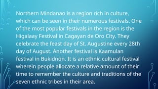 Northern Mindanao is a region rich in culture,
which can be seen in their numerous festivals. One
of the most popular festivals in the region is the
Higalaay Festival in Cagayan de Oro City. They
celebrate the feast day of St. Augustine every 28th
day of August. Another festival is Kaamulan
festival in Bukidnon. It is an ethnic cultural festival
wherein people allocate a relative amount of their
time to remember the culture and traditions of the
seven ethnic tribes in their area.
 