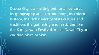 Davao City is a melting pot for all cultures;
its geography and surroundings, its colorful
history, the rich diversity of its culture and
tradition, the gathering and festivities like
the Kadayawan Festival, make Davao City an
exciting place to visit.
 