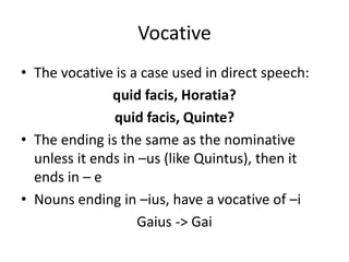 Vocative
• The vocative is a case used in direct speech:
quid facis, Horatia?
quid facis, Quinte?
• The ending is the same as the nominative
unless it ends in –us (like Quintus), then it
ends in – e
• Nouns ending in –ius, have a vocative of –i
Gaius -> Gai
 